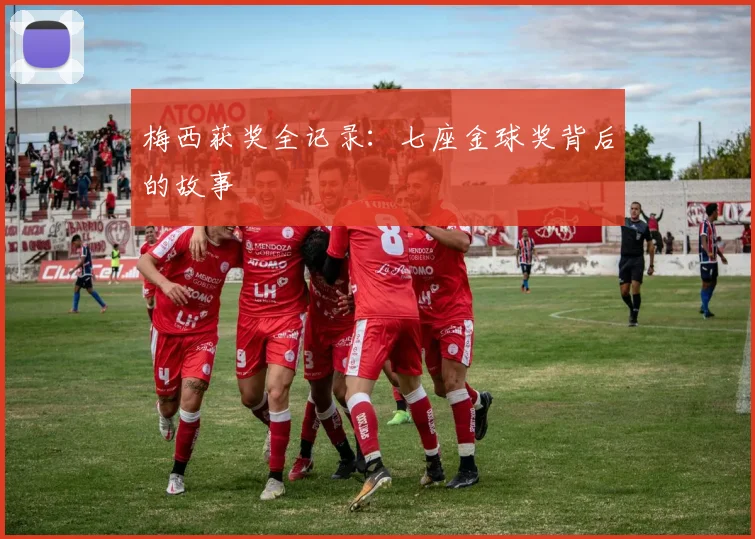梅西获奖全记录：七座金球奖背后的故事