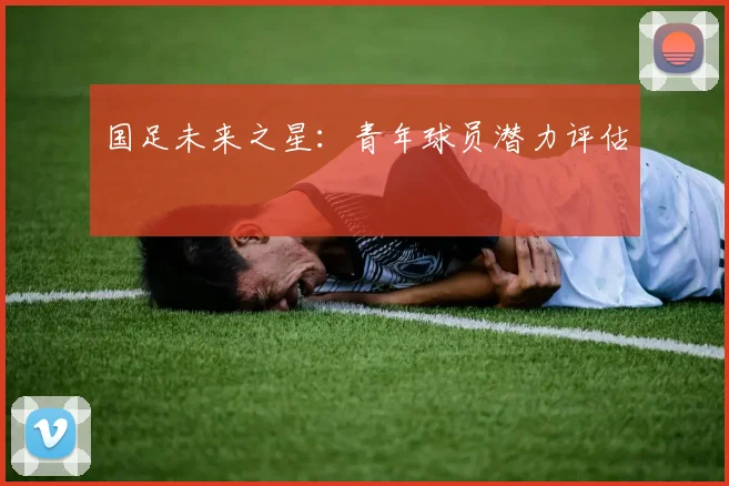 国足未来之星：青年球员潜力评估