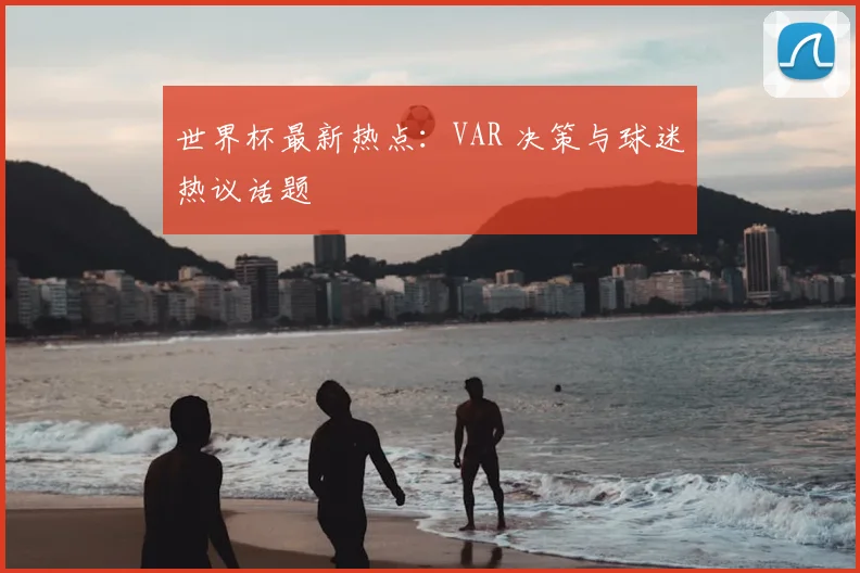 世界杯最新热点：VAR 决策与球迷热议话题