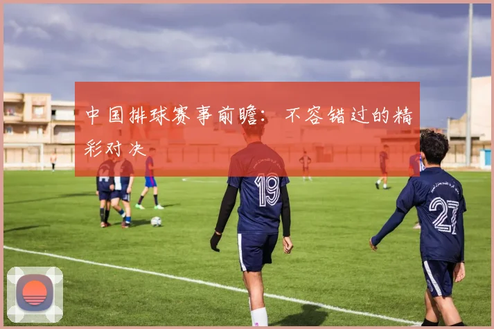 中国排球赛事前瞻:不容错过的精彩对决