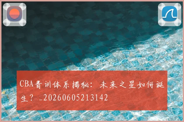 CBA青训体系揭秘：未来之星如何诞生？_20260605213142