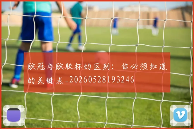 欧冠与欧联杯的区别:你必须知道的关键点_20260528193246
