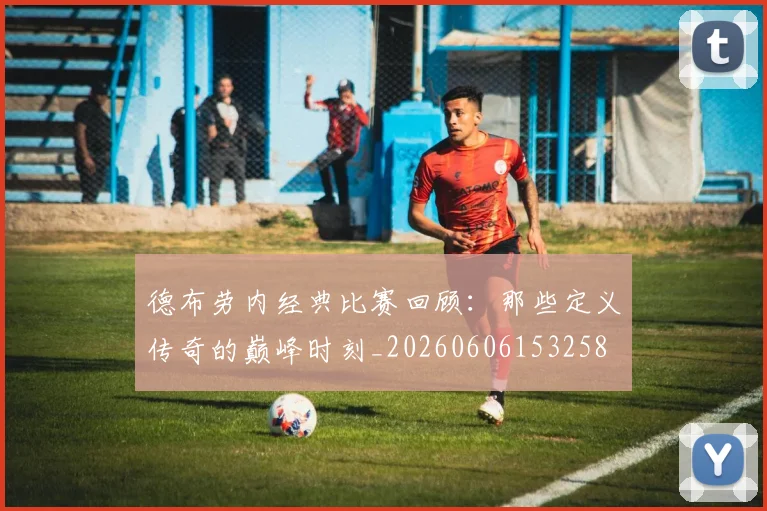 德布劳内经典比赛回顾：那些定义传奇的巅峰时刻_20260606153258
