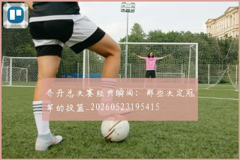 乔丹总决赛经典瞬间：那些决定冠军的投篮_20260523195415