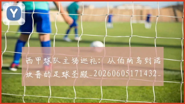 西甲球队主场巡礼：从伯纳乌到诺坎普的足球圣殿_20260605171432_20260703181908