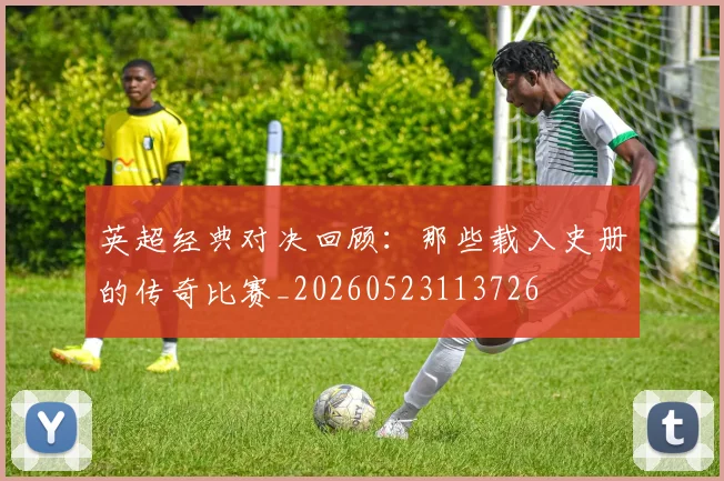 英超经典对决回顾：那些载入史册的传奇比赛_20260523113726