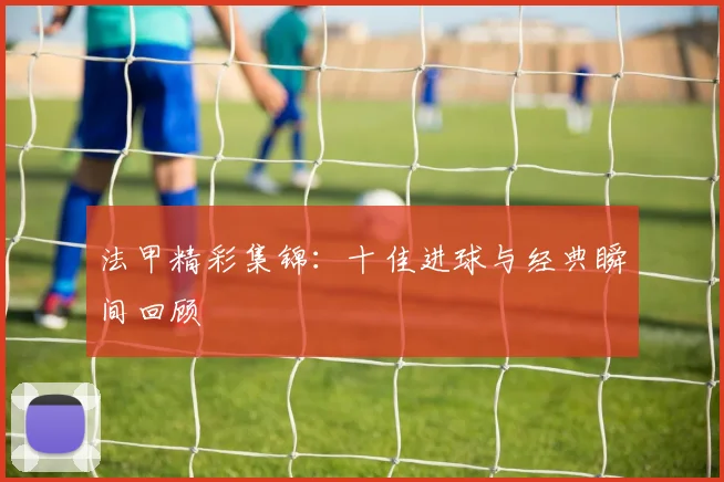 法甲精彩集锦：十佳进球与经典瞬间回顾