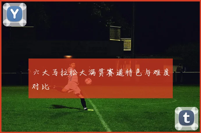 六大马拉松大满贯赛道特色与难度对比