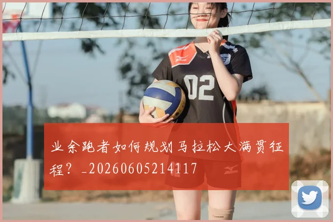 业余跑者如何规划马拉松大满贯征程？_20260605214117