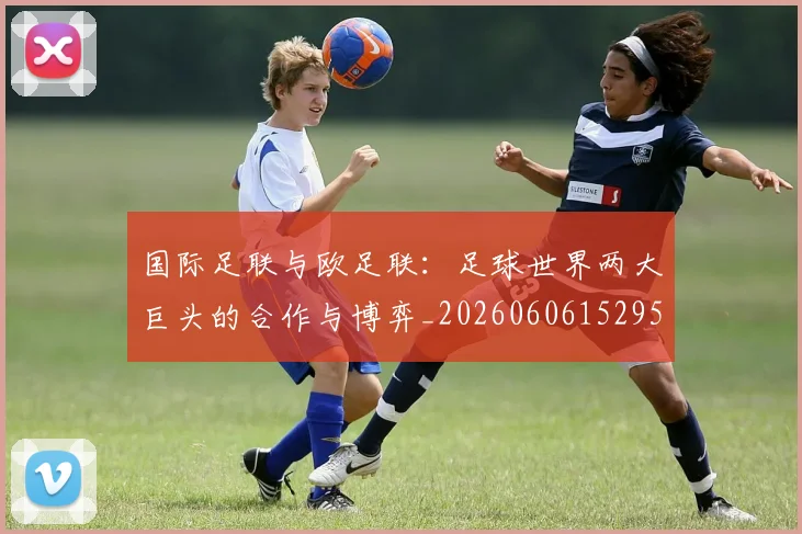 国际足联与欧足联：足球世界两大巨头的合作与博弈_20260606152953