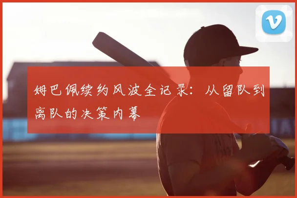 姆巴佩续约风波全记录：从留队到离队的决策内幕
