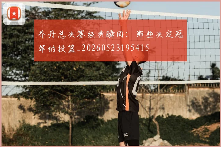 乔丹总决赛经典瞬间：那些决定冠军的投篮_20260523195415